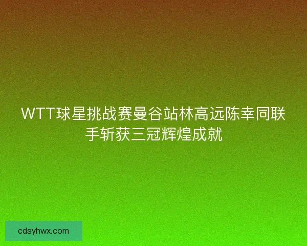 WTT球星挑战赛曼谷站林高远陈幸同联手斩获三冠辉煌成就