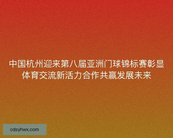中国杭州迎来第八届亚洲门球锦标赛彰显体育交流新活力合作共赢发展未来