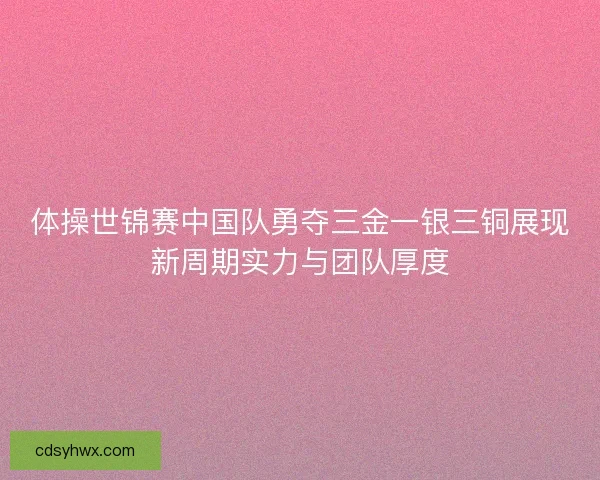 体操世锦赛中国队勇夺三金一银三铜展现新周期实力与团队厚度