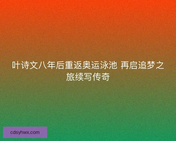 叶诗文八年后重返奥运泳池 再启追梦之旅续写传奇