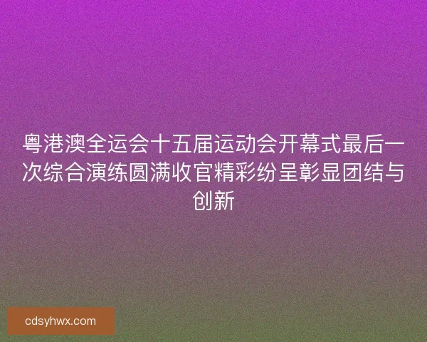 粤港澳全运会十五届运动会开幕式最后一次综合演练圆满收官精彩纷呈彰显团结与创新