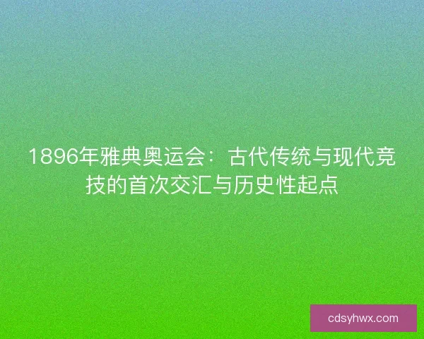 1896年雅典奥运会：古代传统与现代竞技的首次交汇与历史性起点