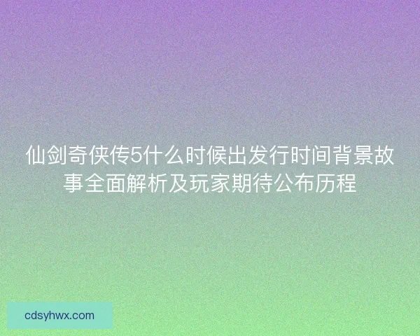 仙剑奇侠传5什么时候出发行时间背景故事全面解析及玩家期待公布历程