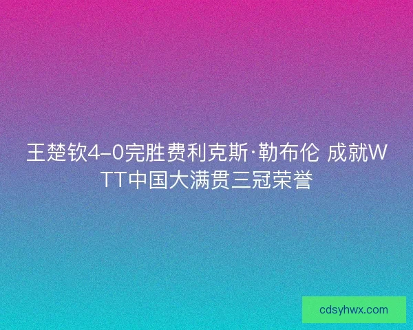 王楚钦4-0完胜费利克斯·勒布伦 成就WTT中国大满贯三冠荣誉