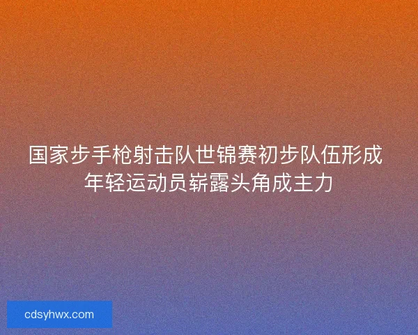 国家步手枪射击队世锦赛初步队伍形成 年轻运动员崭露头角成主力 国家步手枪射击队世锦赛初步队伍形成 年轻运动员崭露头角成主力