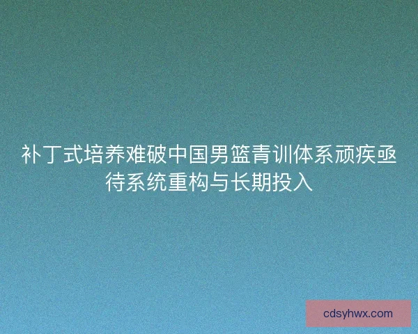 补丁式培养难破中国男篮青训体系顽疾亟待系统重构与长期投入 补丁式培养难破中国男篮青训体系顽疾亟待系统重构与长期投入
