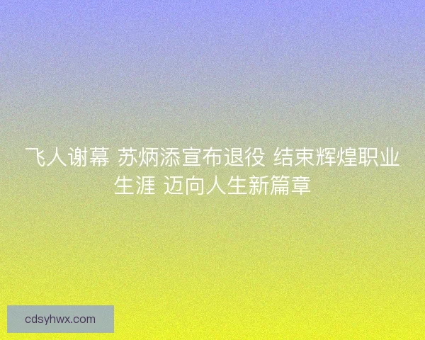 飞人谢幕 苏炳添宣布退役 结束辉煌职业生涯 迈向人生新篇章 飞人谢幕 苏炳添宣布退役 结束辉煌职业生涯 迈向人生新篇章