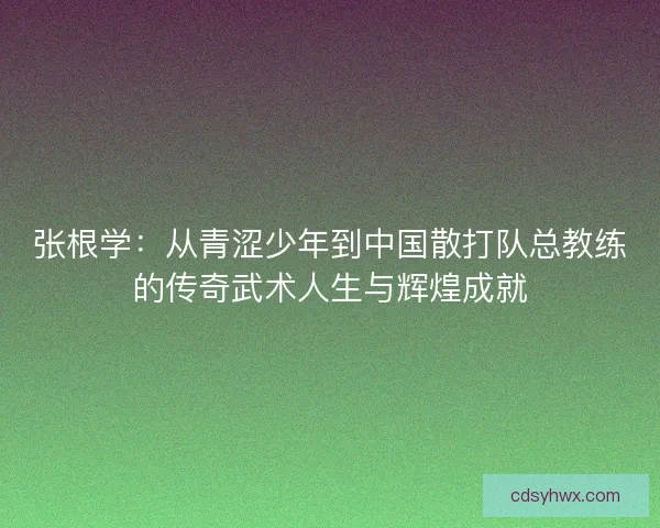张根学:从青涩少年到中国散打队总教练的传奇武术人生与辉煌成就 张根学:从青涩少年到中国散打队总教练的传奇武术人生与辉煌成就