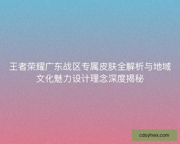 王者荣耀广东战区专属皮肤全解析与地域文化魅力设计理念深度揭秘
