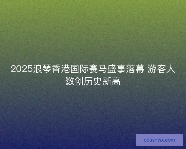 2025浪琴香港国际赛马盛事落幕 游客人数创历史新高