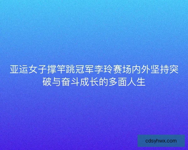 亚运女子撑竿跳冠军李玲赛场内外坚持突破与奋斗成长的多面人生