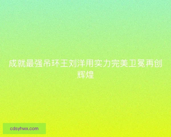 成就最强吊环王刘洋用实力完美卫冕再创辉煌