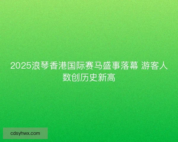2025浪琴香港国际赛马盛事落幕 游客人数创历史新高