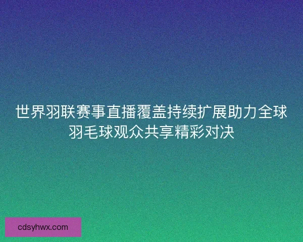 世界羽联赛事直播覆盖持续扩展助力全球羽毛球观众共享精彩对决