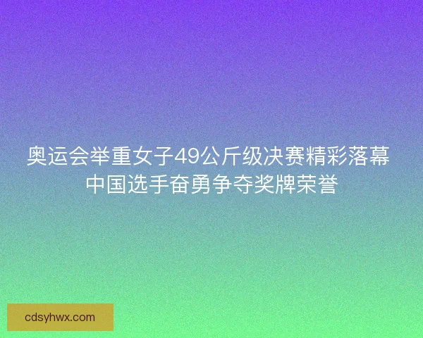 奥运会举重女子49公斤级决赛精彩落幕 中国选手奋勇争夺奖牌荣誉