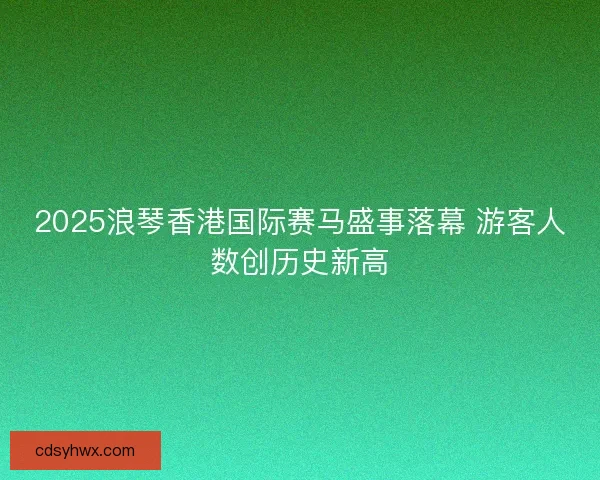 2025浪琴香港国际赛马盛事落幕 游客人数创历史新高