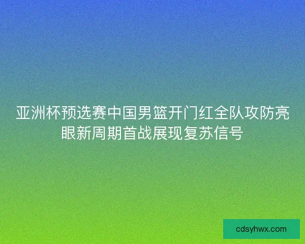 亚洲杯预选赛中国男篮开门红全队攻防亮眼新周期首战展现复苏信号 亚洲杯预选赛中国男篮开门红全队攻防亮眼新周期首战展现复苏信号