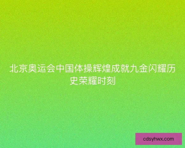 北京奥运会中国体操辉煌成就九金闪耀历史荣耀时刻 北京奥运会中国体操辉煌成就九金闪耀历史荣耀时刻